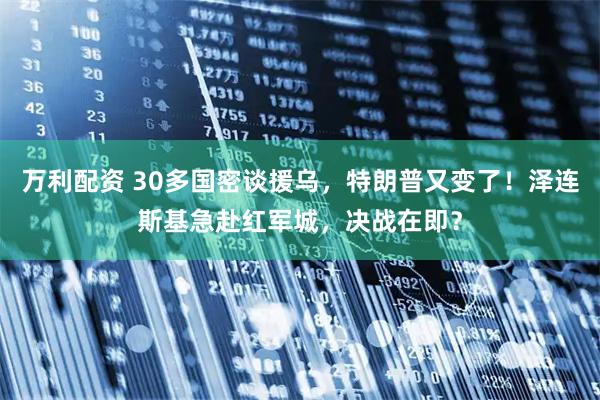 万利配资 30多国密谈援乌，特朗普又变了！泽连斯基急赴红军城，决战在即？