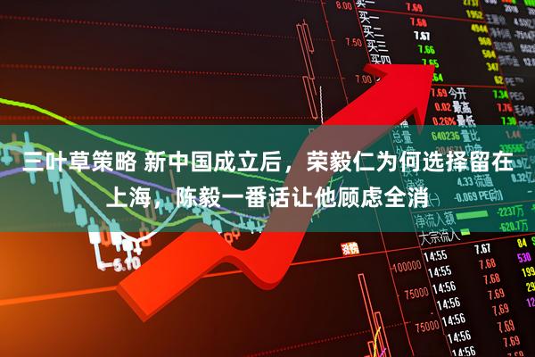 三叶草策略 新中国成立后，荣毅仁为何选择留在上海，陈毅一番话让他顾虑全消
