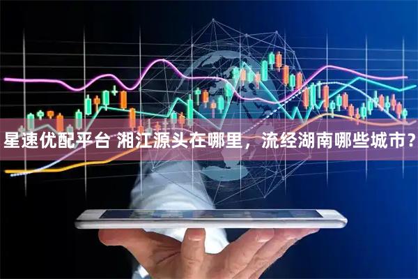 星速优配平台 湘江源头在哪里，流经湖南哪些城市？