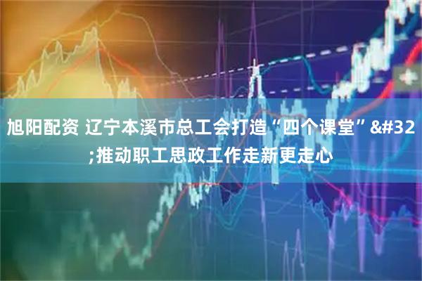 旭阳配资 辽宁本溪市总工会打造“四个课堂” 推动职工思政工作走新更走心