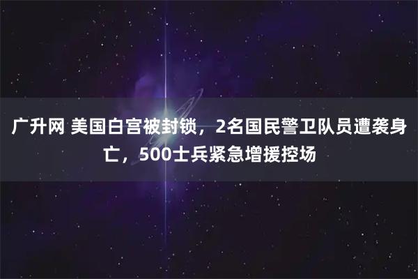 广升网 美国白宫被封锁，2名国民警卫队员遭袭身亡，500士兵紧急增援控场