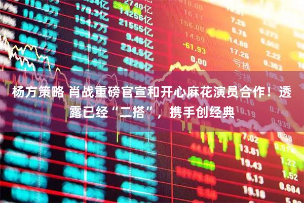 杨方策略 肖战重磅官宣和开心麻花演员合作！透露已经“二搭”，携手创经典