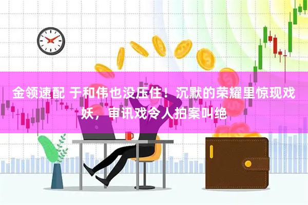 金领速配 于和伟也没压住！沉默的荣耀里惊现戏妖，审讯戏令人拍案叫绝