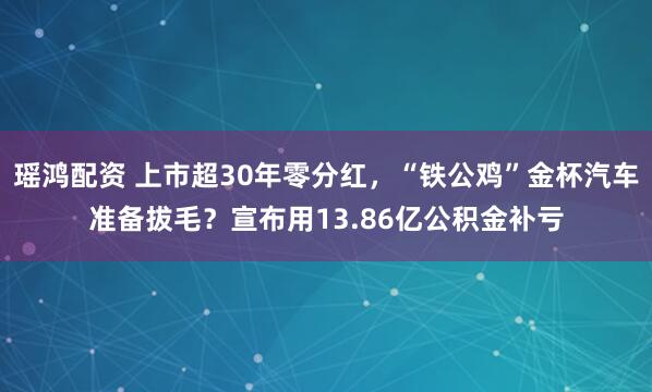 瑶鸿配资 上市超30年零分红，“铁公鸡”金杯汽车准备拔毛？宣布用13.86亿公积金补亏