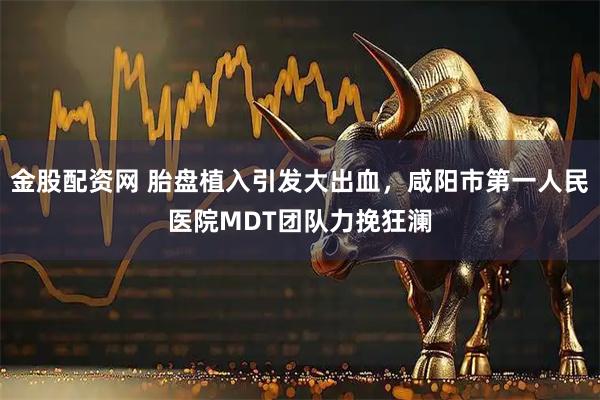 金股配资网 胎盘植入引发大出血，咸阳市第一人民医院MDT团队力挽狂澜