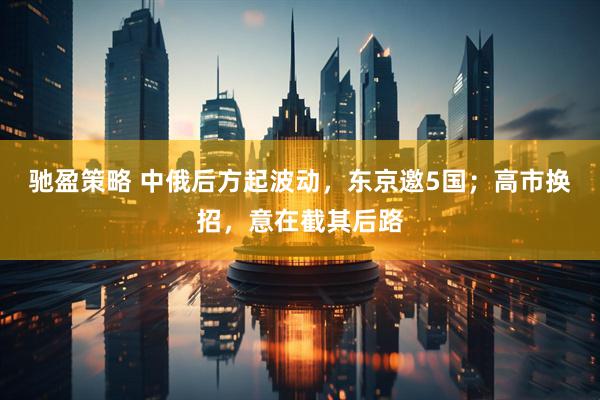 驰盈策略 中俄后方起波动，东京邀5国；高市换招，意在截其后路