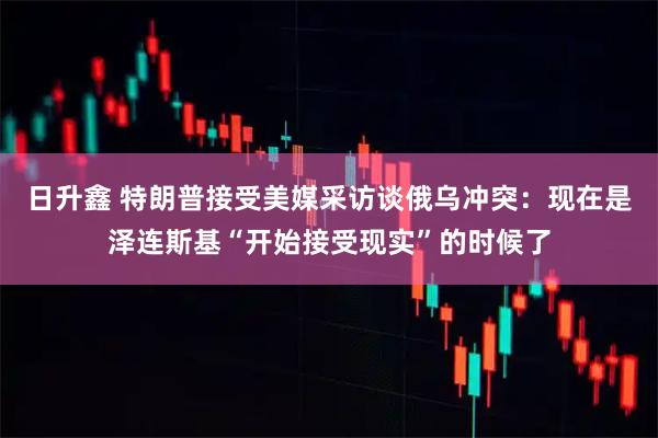 日升鑫 特朗普接受美媒采访谈俄乌冲突：现在是泽连斯基“开始接受现实”的时候了