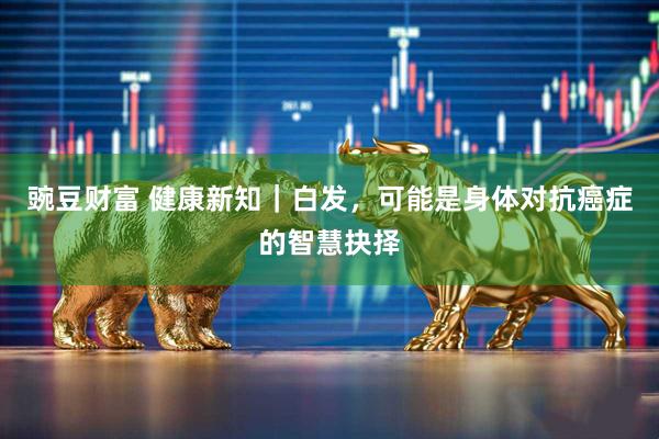 豌豆财富 健康新知｜白发，可能是身体对抗癌症的智慧抉择