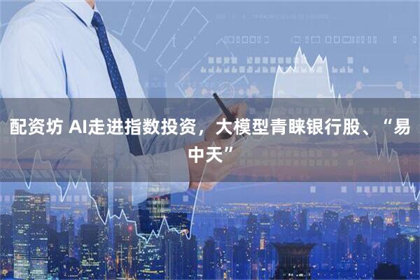配资坊 AI走进指数投资，大模型青睐银行股、“易中天”