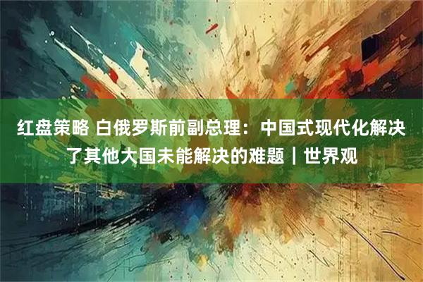 红盘策略 白俄罗斯前副总理：中国式现代化解决了其他大国未能解决的难题｜世界观