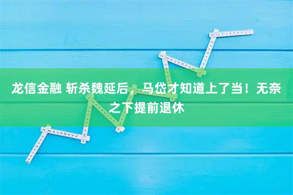 龙信金融 斩杀魏延后，马岱才知道上了当！无奈之下提前退休