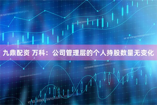 九鼎配资 万科：公司管理层的个人持股数量无变化