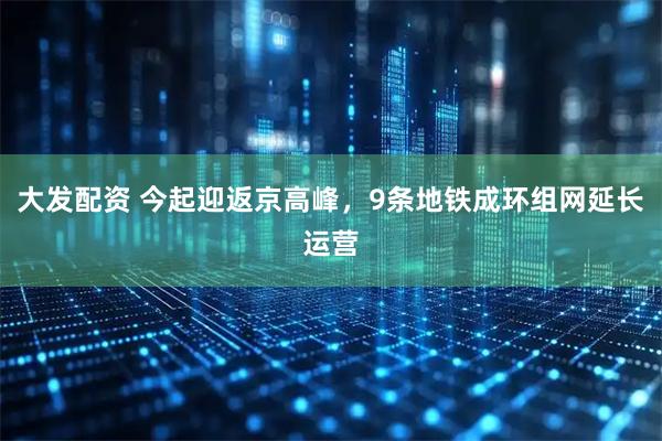大发配资 今起迎返京高峰，9条地铁成环组网延长运营