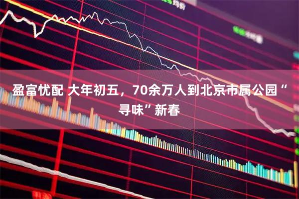盈富忧配 大年初五，70余万人到北京市属公园“寻味”新春
