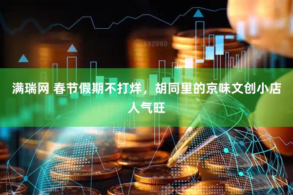 满瑞网 春节假期不打烊，胡同里的京味文创小店人气旺