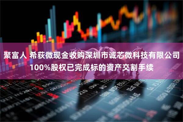 聚富人 希荻微现金收购深圳市诚芯微科技有限公司100%股权已完成标的资产交割手续