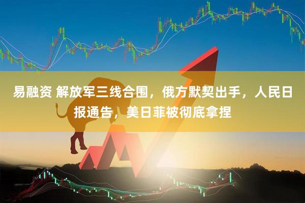 易融资 解放军三线合围，俄方默契出手，人民日报通告，美日菲被彻底拿捏