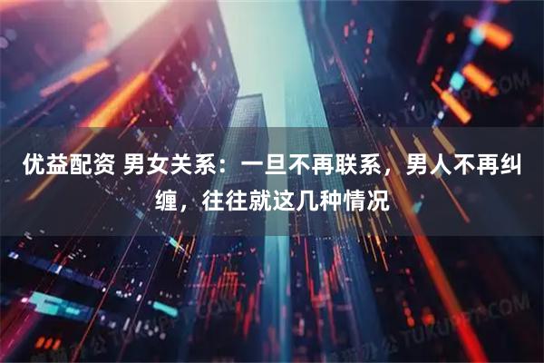 优益配资 男女关系：一旦不再联系，男人不再纠缠，往往就这几种情况
